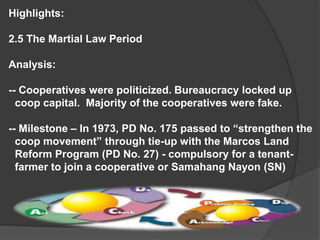 Highlights:
2.5 The Martial Law Period
Analysis:
-- Cooperatives were politicized. Bureaucracy locked up
coop capital. Majority of the cooperatives were fake.
-- Milestone – In 1973, PD No. 175 passed to “strengthen the
coop movement” through tie-up with the Marcos Land
Reform Program (PD No. 27) - compulsory for a tenantfarmer to join a cooperative or Samahang Nayon (SN)

 