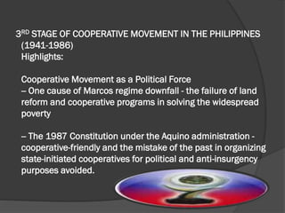 3RD STAGE OF COOPERATIVE MOVEMENT IN THE PHILIPPINES
(1941-1986)
Highlights:
Cooperative Movement as a Political Force
-- One cause of Marcos regime downfall - the failure of land
reform and cooperative programs in solving the widespread
poverty
-- The 1987 Constitution under the Aquino administration cooperative-friendly and the mistake of the past in organizing
state-initiated cooperatives for political and anti-insurgency
purposes avoided.

 
