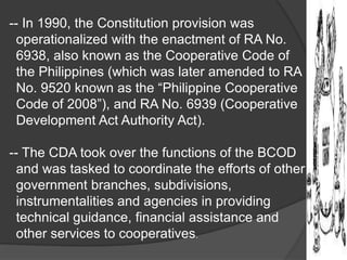 -- In 1990, the Constitution provision was
operationalized with the enactment of RA No.
6938, also known as the Cooperative Code of
the Philippines (which was later amended to RA
No. 9520 known as the “Philippine Cooperative
Code of 2008”), and RA No. 6939 (Cooperative
Development Act Authority Act).
-- The CDA took over the functions of the BCOD
and was tasked to coordinate the efforts of other
government branches, subdivisions,
instrumentalities and agencies in providing
technical guidance, financial assistance and
other services to cooperatives.

 