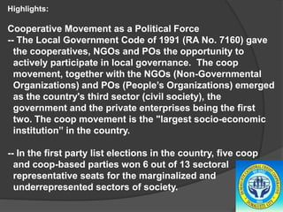 Highlights:

Cooperative Movement as a Political Force
-- The Local Government Code of 1991 (RA No. 7160) gave
the cooperatives, NGOs and POs the opportunity to
actively participate in local governance. The coop
movement, together with the NGOs (Non-Governmental
Organizations) and POs (People’s Organizations) emerged
as the country's third sector (civil society), the
government and the private enterprises being the first
two. The coop movement is the "largest socio-economic
institution” in the country.
-- In the first party list elections in the country, five coop
and coop-based parties won 6 out of 13 sectoral
representative seats for the marginalized and
underrepresented sectors of society.

 