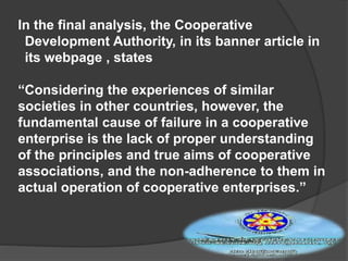 In the final analysis, the Cooperative
Development Authority, in its banner article in
its webpage , states
“Considering the experiences of similar
societies in other countries, however, the
fundamental cause of failure in a cooperative
enterprise is the lack of proper understanding
of the principles and true aims of cooperative
associations, and the non-adherence to them in
actual operation of cooperative enterprises.”

 