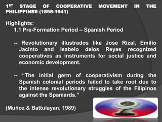 1ST STAGE OF COOPERATIVE
PHILIPPINES (1895-1941)

MOVEMENT

IN

THE

Highlights:
1.1 Pre-Formation Period – Spanish Period
-- Revolutionary illustrados like Jose Rizal, Emilio
Jacinto and Isabelo delos Reyes recognized
cooperatives as instruments for social justice and
economic development.
-- “The initial germ of cooperativism during the
Spanish colonial periods failed to take root due to
the intense revolutionary struggles of the Filipinos
against the Spaniards.”
(Muñoz & Battulayan, 1989)

 
