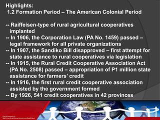 Highlights:
1.2 Formation Period – The American Colonial Period
-- Raiffeisen-type of rural agricultural cooperatives
implanted
-- In 1906, the Corporation Law (PA No. 1459) passed –
legal framework for all private organizations
-- In 1907, the Sandiko Bill disapproved – first attempt for
state assistance to rural cooperatives via legislation
-- In 1915, the Rural Credit Cooperative Association Act
(PA No. 2508) passed – appropriation of P1 million state
assistance for farmers’ credit
-- In 1916, the first rural credit cooperative association
assisted by the government formed
-- By 1926, 541 credit cooperatives in 42 provinces

 