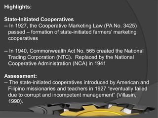 Highlights:
State-Initiated Cooperatives
-- In 1927, the Cooperative Marketing Law (PA No. 3425)
passed – formation of state-initiated farmers’ marketing
cooperatives
-- In 1940, Commonwealth Act No. 565 created the National
Trading Corporation (NTC). Replaced by the National
Cooperative Administration (NCA) in 1941
Assessment:
-- The state-initiated cooperatives introduced by American and
Filipino missionaries and teachers in 1927 “eventually failed
due to corrupt and incompetent management” (Villasin,
1990).

 