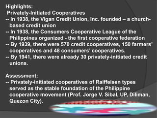 Highlights:
Privately-Initiated Cooperatives
-- In 1938, the Vigan Credit Union, Inc. founded – a churchbased credit union
-- In 1938, the Consumers Cooperative League of the
Philippines organized - the first cooperative federation
-- By 1939, there were 570 credit cooperatives, 150 farmers’
cooperatives and 48 consumers’ cooperatives.
-- By 1941, there were already 30 privately-initiated credit
unions.
Assessment:
-- Privately-initiated cooperatives of Raiffeisen types
served as the stable foundation of the Philippine
cooperative movement (Prof. Jorge V. Sibal, UP, Diliman,
Quezon City).

 