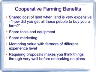 Cooperative Farming Benefits
● Shared cost of land when land is very expensive
- “how did you get all those people to buy you a
farm?”
● Share tools and equipment
● Share marketing
● Mentoring value with farmers of different
experience level
● Requiring proposals makes you think things
through very well before embarking on plans
 