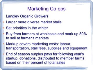 Marketing Co-ops
Langley Organic Growers
● Larger more diverse market stalls
● Set priorities in the winter
● Buy from farmers at wholesale and mark up 50%
to sell at farmer's markets
● Markup covers marketing costs: labour,
transportation, stall fees, supplies and equipment
● End of season surplus pays for following year's
startup, donations, distributed to member farms
based on their percent of total sales
 