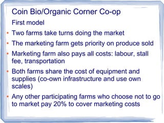 Coin Bio/Organic Corner Co-op
First model
● Two farms take turns doing the market
● The marketing farm gets priority on produce sold
● Marketing farm also pays all costs: labour, stall
fee, transportation
● Both farms share the cost of equipment and
supplies (co-own infrastructure and use own
scales)
● Any other participating farms who choose not to go
to market pay 20% to cover marketing costs
 