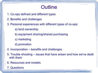 Outline
1. Co-ops defined and different types
2. Benefits and challenges
3. Personal experiences with different types of co-ops:
a) land ownership
b) equipment sharing/shared purchasing
c) marketing
d) promotion
4. Incorporation – benefits and challenges
5. Trouble shooting – issues that have arisen and how we've dealt
with them
6. Resources and models
7. Questions
 