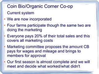 Coin Bio/Organic Corner Co-op
Current system
● We are now incorporated
● Four farms participate though the same two are
doing the marketing
● Everyone pays 20% of their total sales and this
covers all marketing costs
● Marketing committee proposes the amount CB
pays for wages and mileage and brings to
members for approval
● Our first season is almost complete and we will
meet and decide what worked/what didn't
 