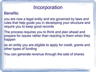 Incorporation
Benefits:
● you are now a legal entity and are governed by laws and
rules that help guide you in developing your structure and
require you to keep good records
● The process requires you to think and plan ahead and
prepare for issues rather than reacting to them when they
happen
● as an entity you are eligible to apply for credit, grants and
other types of funding
● You can generate revenue through the sale of shares
 