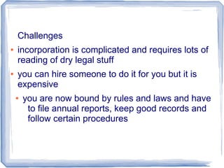Challenges
● incorporation is complicated and requires lots of
reading of dry legal stuff
● you can hire someone to do it for you but it is
expensive
● you are now bound by rules and laws and have
to file annual reports, keep good records and
follow certain procedures
 