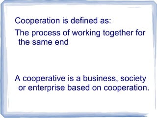 Cooperation is defined as:
The process of working together for
the same end
A cooperative is a business, society
or enterprise based on cooperation.
 