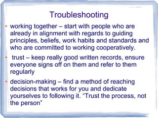 Troubleshooting
● working together – start with people who are
already in alignment with regards to guiding
principles, beliefs, work habits and standards and
who are committed to working cooperatively.
● trust – keep really good written records, ensure
everyone signs off on them and refer to them
regularly
● decision-making – find a method of reaching
decisions that works for you and dedicate
yourselves to following it. “Trust the process, not
the person”
 