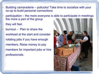 ● Building camaraderie – potlucks! Take time to socialize with your
co-op to build personal connections
● participation – the more everyone is able to participate in meetings
the more a part of the group
they will feel.
● burnout – Plan to share the
workload at the start and consider
rotating jobs if you have enough
members. Raise money to pay
members for important jobs or hire
professionals.
 