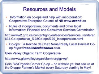 Resources and Models
● Information on co-ops and help with incorporation:
Cooperative Enterprise Council of NB www.cecnb.ca
● Rules of incorporation, documents and other legal
information: Financial and Consumer Services Commission
http://www2.gnb.ca/content/gnb/en/services/services_renderer.
631.Co-operative_%28Co-ops%29_Incorporation.html
● Co-ops: La Recolte de Chez Nous/Really Local Harvest Co-
op https://recoltedecheznous.com
Glen Valley Organic Farm Cooperative
http://www.glenvalleyorganicfarm.org/gvwp/
Coin Bio/Organic Corner Co-op – no website yet but see us at
the Dieppe Farmer's Market every Saturday starting in May!
 