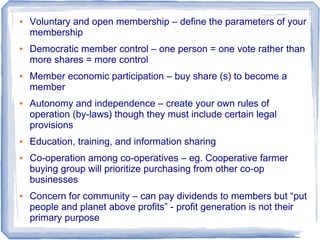 ● Voluntary and open membership – define the parameters of your
membership
● Democratic member control – one person = one vote rather than
more shares = more control
● Member economic participation – buy share (s) to become a
member
● Autonomy and independence – create your own rules of
operation (by-laws) though they must include certain legal
provisions
● Education, training, and information sharing
● Co-operation among co-operatives – eg. Cooperative farmer
buying group will prioritize purchasing from other co-op
businesses
● Concern for community – can pay dividends to members but “put
people and planet above profits” - profit generation is not their
primary purpose
 
