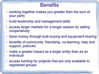 Benefits
● working together makes you greater than the sum of
your parts
● build leadership and management skills
● access larger markets for a longer season by selling
cooperatively
● Save money through bulk buying and equipment sharing
● benefits of community: friendship, co-learning, help and
support, potlucks
● make a greater impact as a larger entity than as an
individual
● access funding for projects that are only available to
registered groups
 
