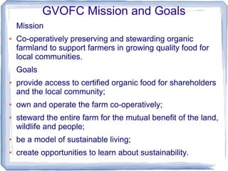 GVOFC Mission and Goals
Mission
● Co-operatively preserving and stewarding organic
farmland to support farmers in growing quality food for
local communities.
Goals
● provide access to certified organic food for shareholders
and the local community;
● own and operate the farm co-operatively;
● steward the entire farm for the mutual benefit of the land,
wildlife and people;
● be a model of sustainable living;
● create opportunities to learn about sustainability.
 