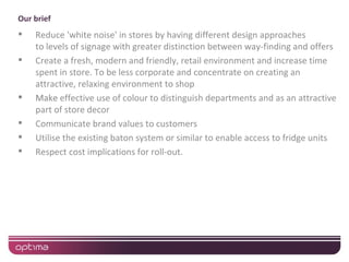 Our brief
   Reduce 'white noise' in stores by having different design approaches
    to levels of signage with greater distinction between way-finding and offers
   Create a fresh, modern and friendly, retail environment and increase time
    spent in store. To be less corporate and concentrate on creating an
    attractive, relaxing environment to shop
   Make effective use of colour to distinguish departments and as an attractive
    part of store decor
   Communicate brand values to customers
   Utilise the existing baton system or similar to enable access to fridge units
   Respect cost implications for roll-out.
 