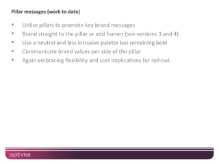 Pillar messages (work to date)

   Utilise pillars to promote key brand messages
   Brand straight to the pillar or add frames (see versions 3 and 4)
   Use a neutral and less intrusive palette but remaining bold
   Communicate brand values per side of the pillar
   Again embracing flexibility and cost implications for roll-out.
 