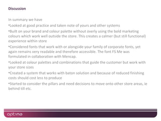 Discussion

In summary we have
•Looked at good practice and taken note of yours and other systems
•Built on your brand and colour palette without overly using the bold marketing
colours which work well outside the store. This creates a calmer (but still functional)
experience within store
•Considered fonts that work with or alongside your family of corporate fonts, yet
again remains very readable and therefore accessible. The font FS Me was
formulated in collaboration with Mencap.
•Looked at colour palettes and combinations that guide the customer but work with
your store sizes
•Created a system that works with baton solution and because of reduced finishing
costs should cost less to produce
•Started to consider the pillars and need decisions to move onto other store areas, ie
behind till etc.
 