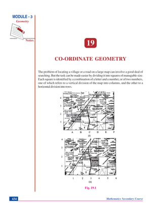 Mathematics Secondary Course434
Co-ordinate Geometry
Notes
MODULE - 3
Geometry
19
CO-ORDINATE GEOMETRY
The problem of locating a village or a road on a large map can involve a good deal of
searching. But the task can be made easier by dividing it into squares of managable size.
Each square is identified by a combination of a letter and a number, or of two numbers,
one of which refers to a vertical division of the map into columns, and the other to a
horizontaldivisionintorows.
Fig. 19.1
 