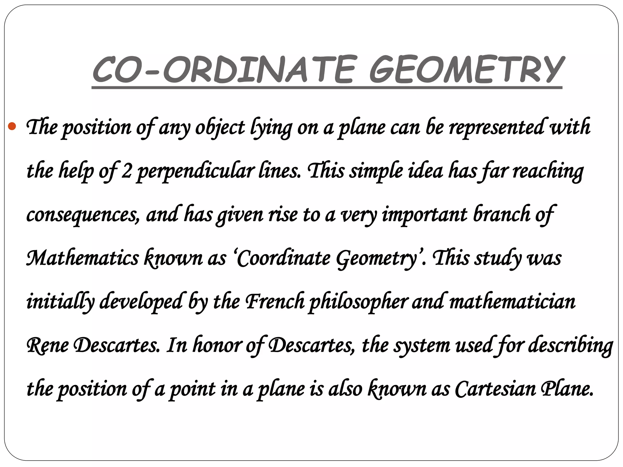 CO-ORDINATE GEOMETRY
 The position of any object lying on a plane can be represented with
the help of 2 perpendicular lines. This simple idea has far reaching
consequences, and has given rise to a very important branch of
Mathematics known as ‘Coordinate Geometry’. This study was
initially developed by the French philosopher and mathematician
Rene Descartes. In honor of Descartes, the system used for describing
the position of a point in a plane is also known as Cartesian Plane.
 