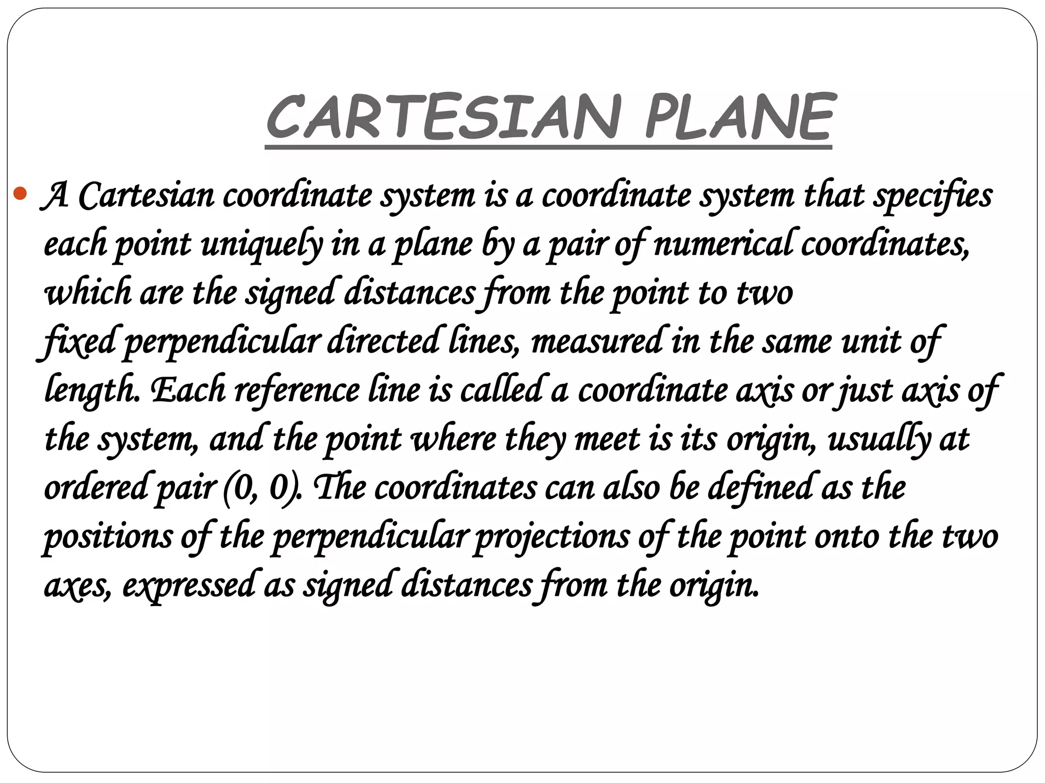 CARTESIAN PLANE
 A Cartesian coordinate system is a coordinate system that specifies
each point uniquely in a plane by a pair of numerical coordinates,
which are the signed distances from the point to two
fixed perpendicular directed lines, measured in the same unit of
length. Each reference line is called a coordinate axis or just axis of
the system, and the point where they meet is its origin, usually at
ordered pair (0, 0). The coordinates can also be defined as the
positions of the perpendicular projections of the point onto the two
axes, expressed as signed distances from the origin.
 