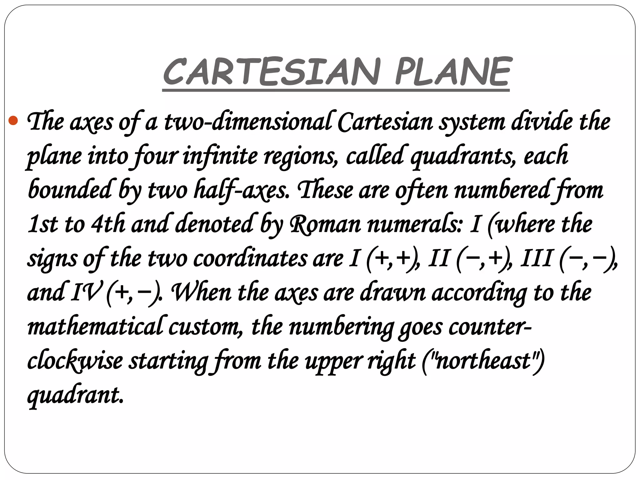  The axes of a two-dimensional Cartesian system divide the
plane into four infinite regions, called quadrants, each
bounded by two half-axes. These are often numbered from
1st to 4th and denoted by Roman numerals: I (where the
signs of the two coordinates are I (+,+), II (−,+), III (−,−),
and IV (+,−). When the axes are drawn according to the
mathematical custom, the numbering goes counter-
clockwise starting from the upper right ("northeast")
quadrant.
CARTESIAN PLANE
 