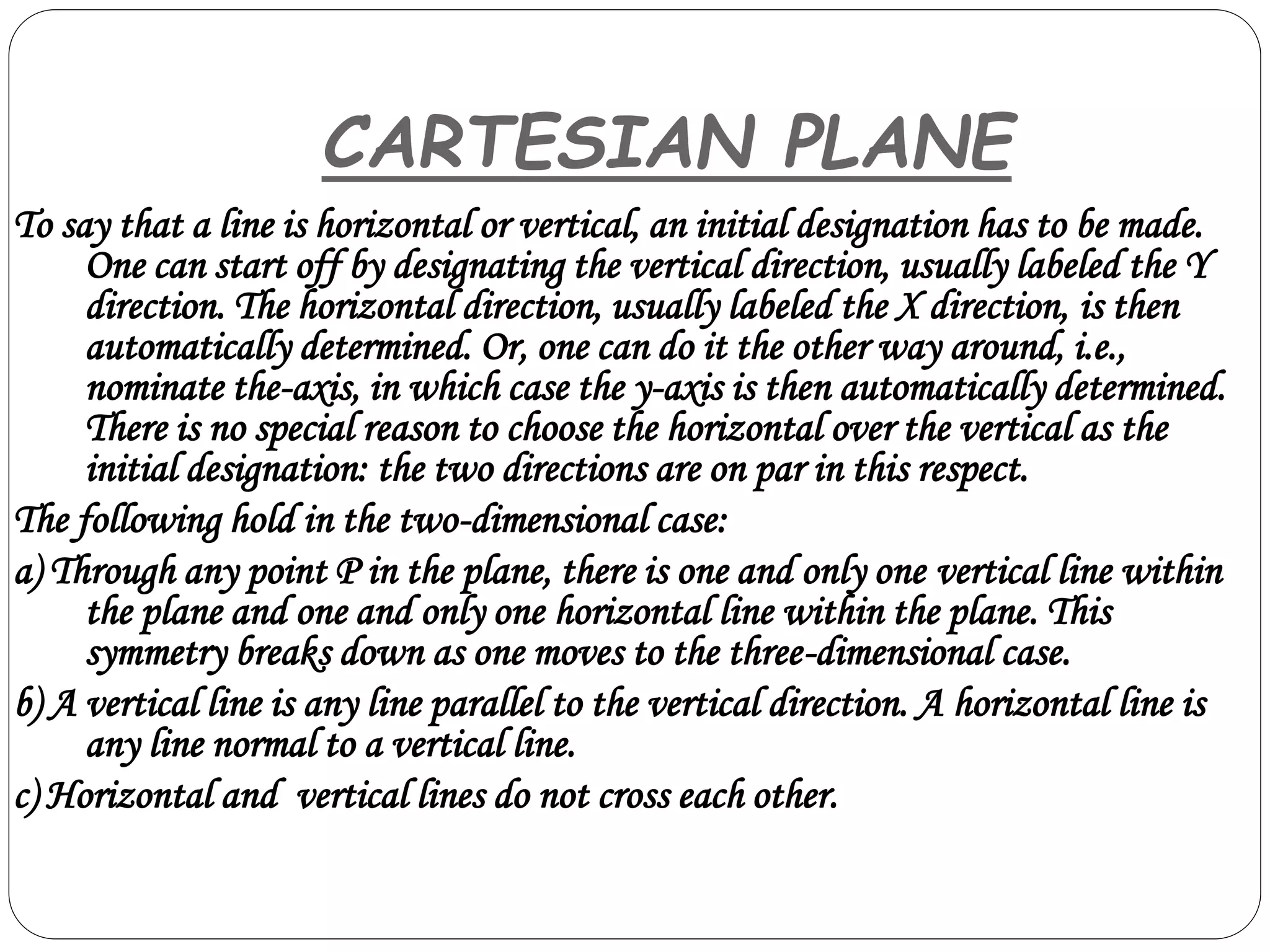 To say that a line is horizontal or vertical, an initial designation has to be made.
One can start off by designating the vertical direction, usually labeled the Y
direction. The horizontal direction, usually labeled the X direction, is then
automatically determined. Or, one can do it the other way around, i.e.,
nominate the-axis, in which case the y-axis is then automatically determined.
There is no special reason to choose the horizontal over the vertical as the
initial designation: the two directions are on par in this respect.
The following hold in the two-dimensional case:
a) Through any point P in the plane, there is one and only one vertical line within
the plane and one and only one horizontal line within the plane. This
symmetry breaks down as one moves to the three-dimensional case.
b) A vertical line is any line parallel to the vertical direction. A horizontal line is
any line normal to a vertical line.
c) Horizontal and vertical lines do not cross each other.
CARTESIAN PLANE
 