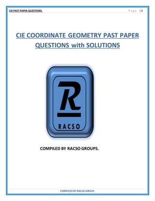 CIE PAST PAPER QUESTIONS P a g e | 1
COMPILED BY RACSO GROUP.
CIE COORDINATE GEOMETRY PAST PAPER
QUESTIONS with SOLUTIONS
COMPILED BY RACSO GROUPS.
 