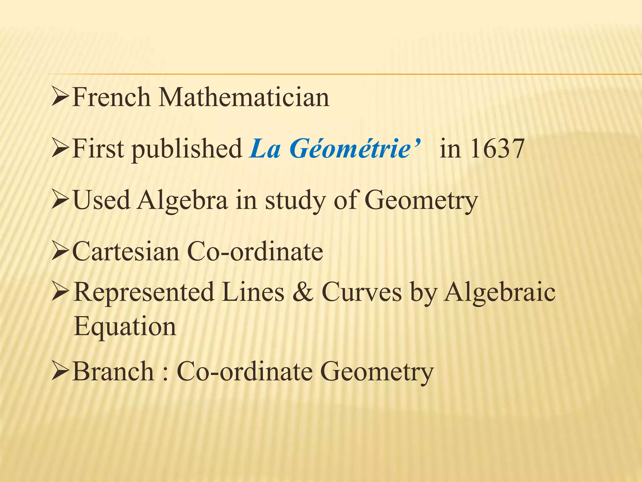 French Mathematician
First published La Géométrie’ in 1637
Used Algebra in study of Geometry
Cartesian Co-ordinate
Represented Lines & Curves by Algebraic
Equation
Branch : Co-ordinate Geometry