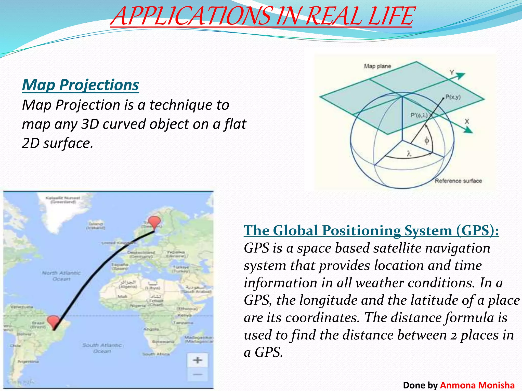 Map Projections
Map Projection is a technique to
map any 3D curved object on a flat
2D surface.
APPLICATIONS IN REAL LIFE
The Global Positioning System (GPS):
GPS is a space based satellite navigation
system that provides location and time
information in all weather conditions. In a
GPS, the longitude and the latitude of a place
are its coordinates. The distance formula is
used to find the distance between 2 places in
a GPS.
Done by Anmona Monisha
 