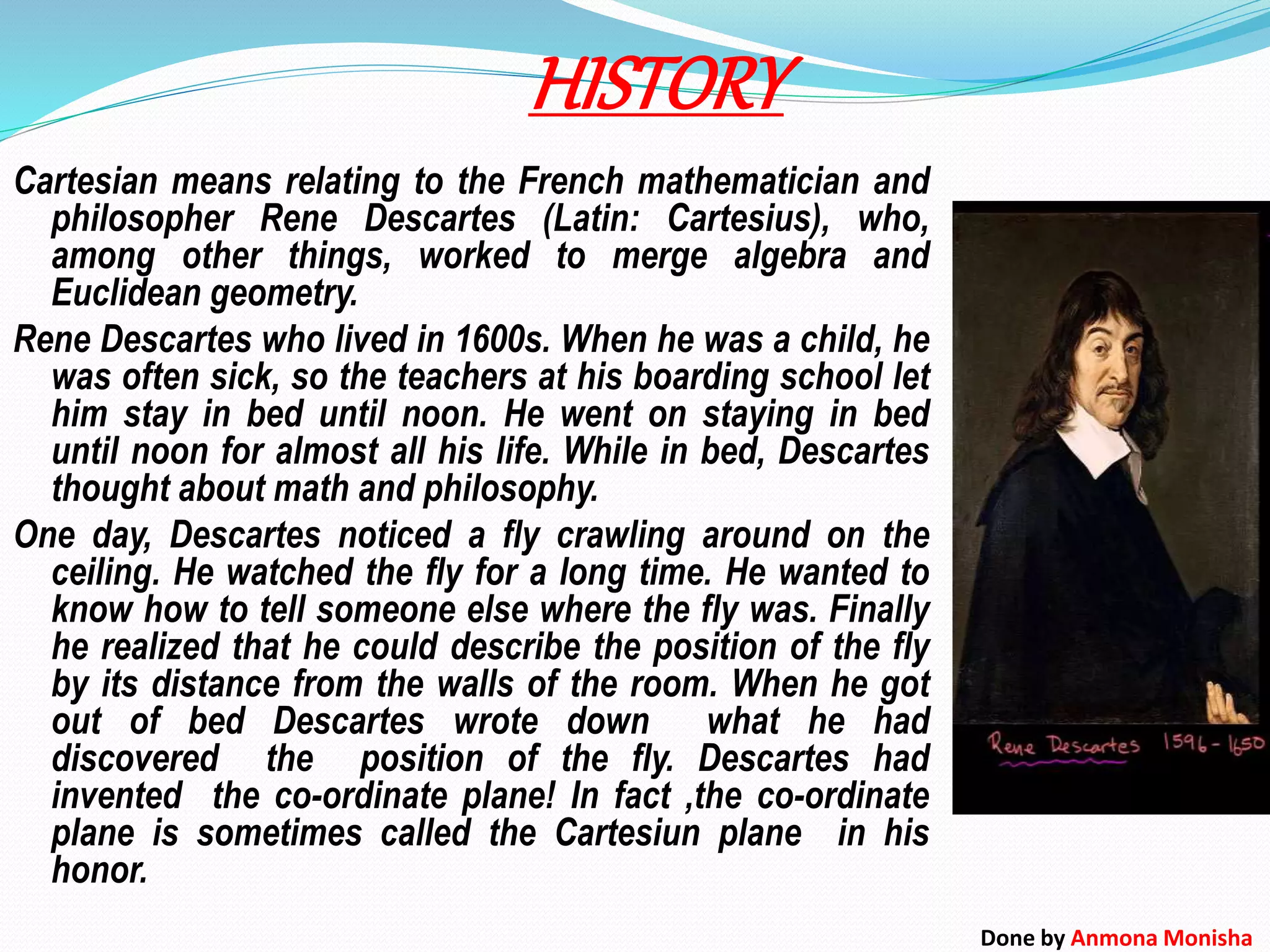 HISTORY
Cartesian means relating to the French mathematician and
philosopher Rene Descartes (Latin: Cartesius), who,
among other things, worked to merge algebra and
Euclidean geometry.
Rene Descartes who lived in 1600s. When he was a child, he
was often sick, so the teachers at his boarding school let
him stay in bed until noon. He went on staying in bed
until noon for almost all his life. While in bed, Descartes
thought about math and philosophy.
One day, Descartes noticed a fly crawling around on the
ceiling. He watched the fly for a long time. He wanted to
know how to tell someone else where the fly was. Finally
he realized that he could describe the position of the fly
by its distance from the walls of the room. When he got
out of bed Descartes wrote down what he had
discovered the position of the fly. Descartes had
invented the co-ordinate plane! In fact ,the co-ordinate
plane is sometimes called the Cartesiun plane in his
honor.
Done by Anmona Monisha
 
