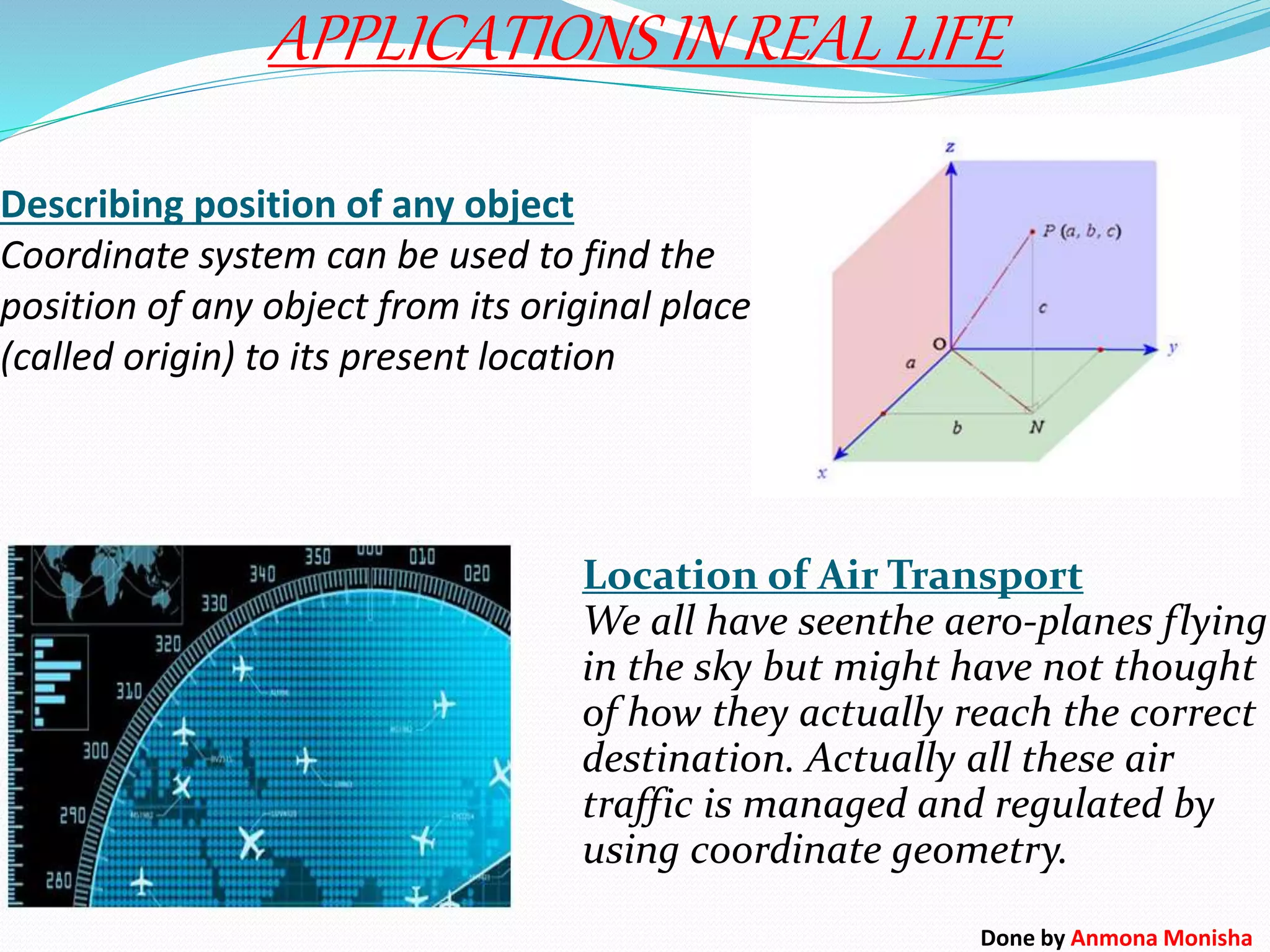 Describing position of any object
Coordinate system can be used to find the
position of any object from its original place
(called origin) to its present location
APPLICATIONS IN REAL LIFE
Location of Air Transport
We all have seenthe aero-planes flying
in the sky but might have not thought
of how they actually reach the correct
destination. Actually all these air
traffic is managed and regulated by
using coordinate geometry.
Done by Anmona Monisha
 