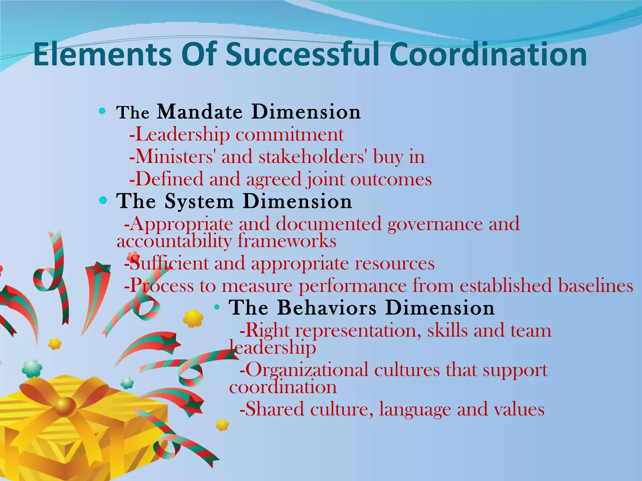 Elements Of Successful Coordination   The  Mandate Dimension  -Leadership commitment  -Ministers' and stakeholders' buy in -Defined and agreed joint outcomes  The System Dimension  -Appropriate and documented governance and accountability frameworks  -Sufficient and appropriate resources  -Process to measure performance from established baselines The Behaviors Dimension -Right representation, skills and team leadership -Organizational cultures that support coordination -Shared culture, language and values  