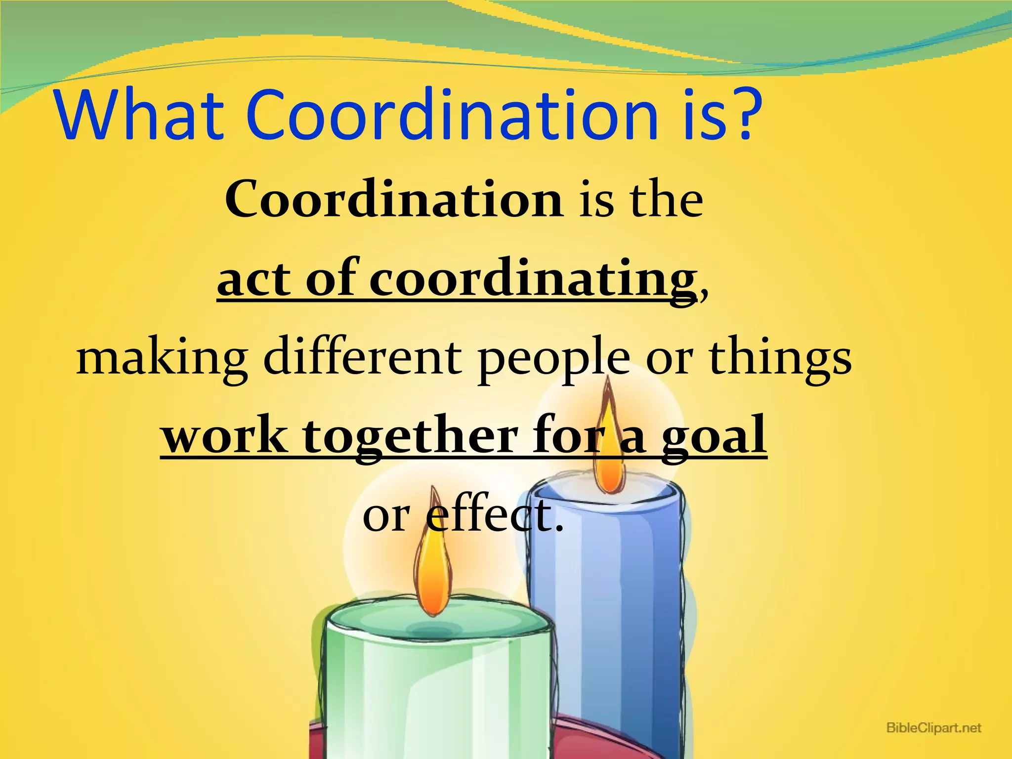 What Coordination is? Coordination  is the act of coordinating , making different people or things work together for a goal or effect. 