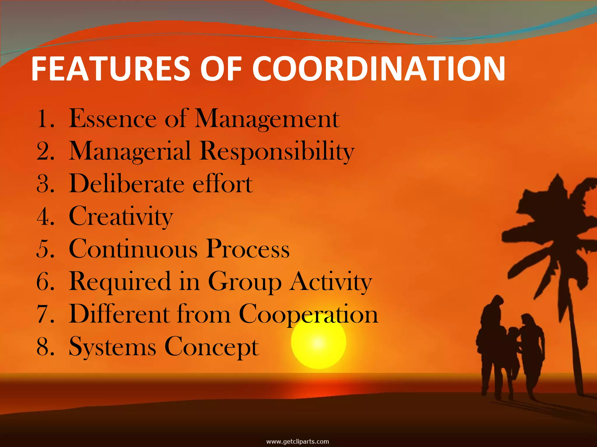 FEATURES OF COORDINATION  Essence of Management Managerial Responsibility  Deliberate effort  Creativity Continuous Process Required in Group Activity  Different from Cooperation  Systems Concept 