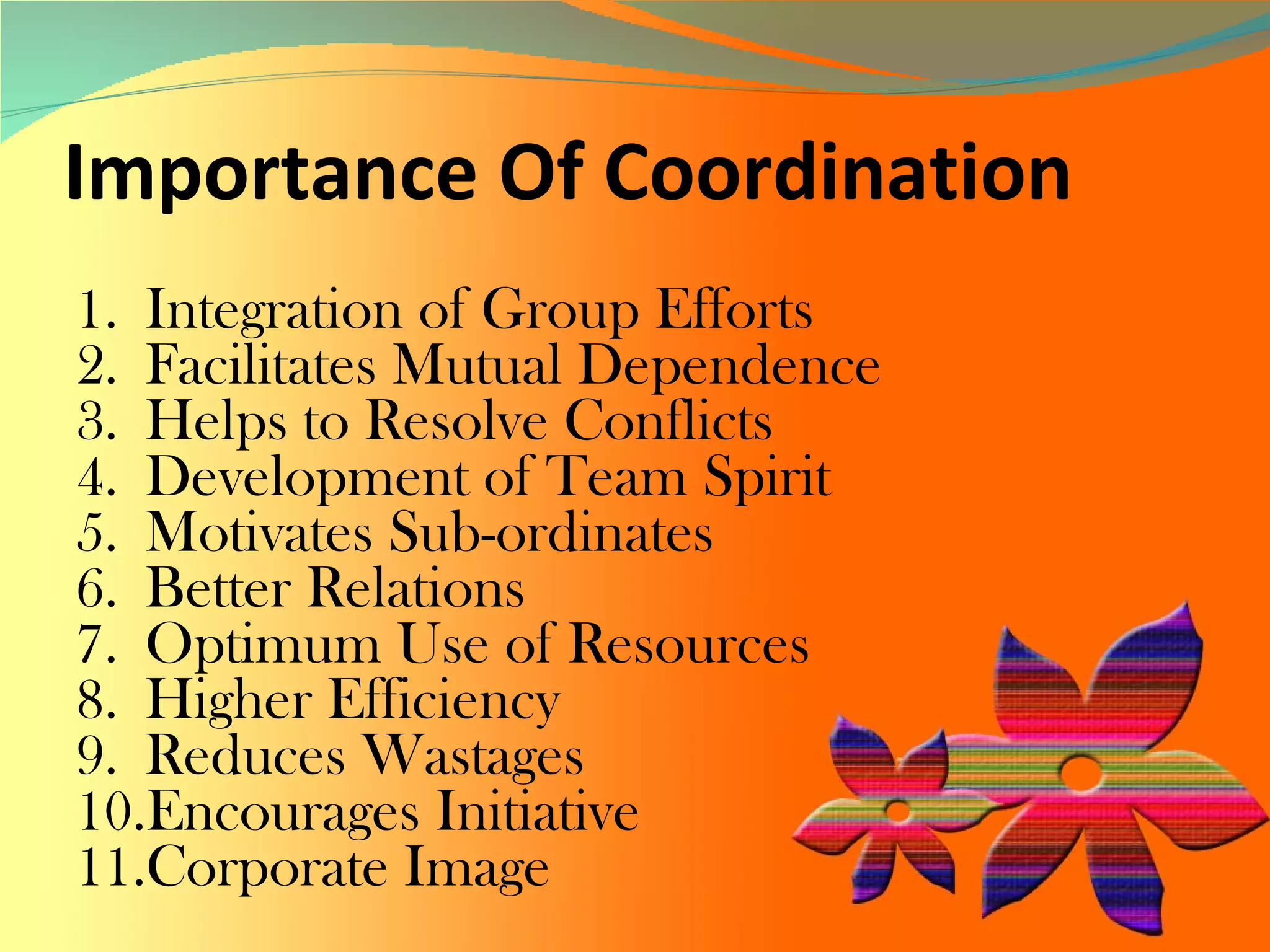 Importance Of Coordination  Integration of Group Efforts  Facilitates Mutual Dependence  Helps to Resolve Conflicts Development of Team Spirit Motivates Sub-ordinates  Better Relations  Optimum Use of Resources  Higher Efficiency Reduces Wastages  Encourages Initiative Corporate Image  