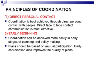 PRINCIPLES OF COORDINATION
1) DIRECT PERSONAL CONTACT
  Coordination is best achieved through direct personal
   contact with people. Direct face to face contact
   communication is most effective.
2) EARLY BEGINNING
 Coordination can be achieved more easily in early
   stages of planning and policy making.
 Plans should be based on mutual participation. Early
   coordination also improves the quality of plans.
 