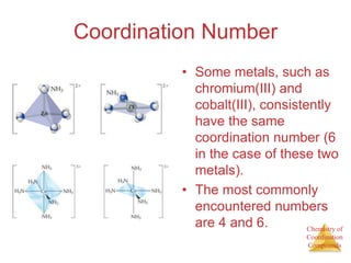 Chemistry of
Coordination
Compounds
Coordination Number
• Some metals, such as
chromium(III) and
cobalt(III), consistently
have the same
coordination number (6
in the case of these two
metals).
• The most commonly
encountered numbers
are 4 and 6.
 