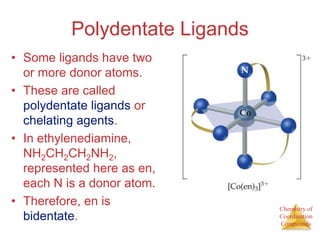 Chemistry of
Coordination
Compounds
Polydentate Ligands
• Some ligands have two
or more donor atoms.
• These are called
polydentate ligands or
chelating agents.
• In ethylenediamine,
NH2CH2CH2NH2,
represented here as en,
each N is a donor atom.
• Therefore, en is
bidentate.
 