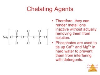 Chemistry of
Coordination
Compounds
Chelating Agents
• Therefore, they can
render metal ions
inactive without actually
removing them from
solution.
• Phosphates are used to
tie up Ca2+ and Mg2+ in
hard water to prevent
them from interfering
with detergents.
 