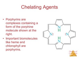 Chemistry of
Coordination
Compounds
Chelating Agents
• Porphyrins are
complexes containing a
form of the porphine
molecule shown at the
right.
• Important biomolecules
like heme and
chlorophyll are
porphyrins.
 