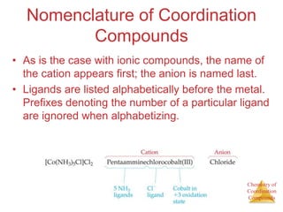 Chemistry of
Coordination
Compounds
Nomenclature of Coordination
Compounds
• As is the case with ionic compounds, the name of
the cation appears first; the anion is named last.
• Ligands are listed alphabetically before the metal.
Prefixes denoting the number of a particular ligand
are ignored when alphabetizing.
 