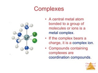 Chemistry of
Coordination
Compounds
Complexes
• A central metal atom
bonded to a group of
molecules or ions is a
metal complex.
• If the complex bears a
charge, it is a complex ion.
• Compounds containing
complexes are
coordination compounds.
 