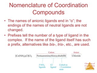 Chemistry of
Coordination
Compounds
Nomenclature of Coordination
Compounds
• The names of anionic ligands end in “o”; the
endings of the names of neutral ligands are not
changed.
• Prefixes tell the number of a type of ligand in the
complex. If the name of the ligand itself has such
a prefix, alternatives like bis-, tris-, etc., are used.
 