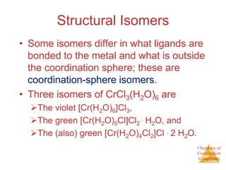 Chemistry of
Coordination
Compounds
Structural Isomers
• Some isomers differ in what ligands are
bonded to the metal and what is outside
the coordination sphere; these are
coordination-sphere isomers.
• Three isomers of CrCl3(H2O)6 are
The violet [Cr(H2O)6]Cl3,
The green [Cr(H2O)5Cl]Cl2 ∙ H2O, and
The (also) green [Cr(H2O)4Cl2]Cl ∙ 2 H2O.
 