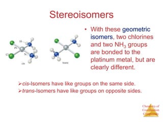 Chemistry of
Coordination
Compounds
Stereoisomers
• With these geometric
isomers, two chlorines
and two NH3 groups
are bonded to the
platinum metal, but are
clearly different.
cis-Isomers have like groups on the same side.
trans-Isomers have like groups on opposite sides.
 